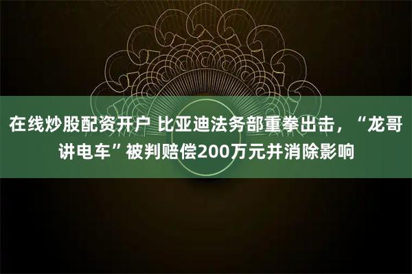 在线炒股配资开户 比亚迪法务部重拳出击，“龙哥讲电车”被判赔偿200万元并消除影响