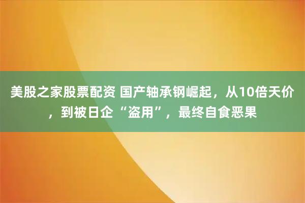 美股之家股票配资 国产轴承钢崛起，从10倍天价，到被日企 “盗用”，最终自食恶果