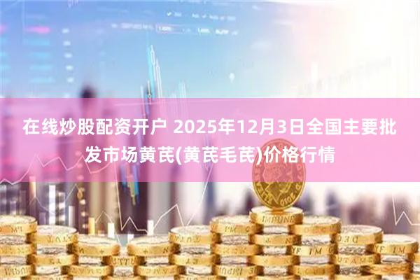 在线炒股配资开户 2025年12月3日全国主要批发市场黄芪(黄芪毛芪)价格行情
