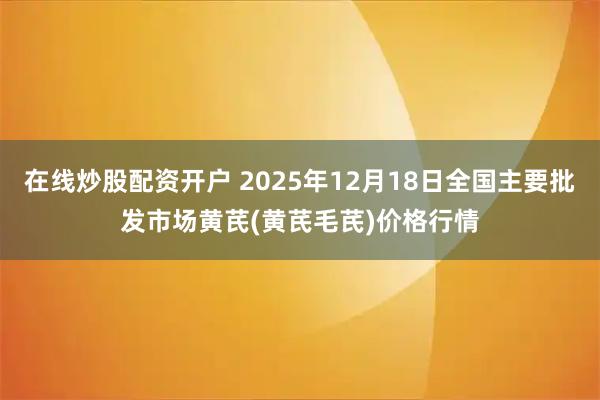 在线炒股配资开户 2025年12月18日全国主要批发市场黄芪(黄芪毛芪)价格行情