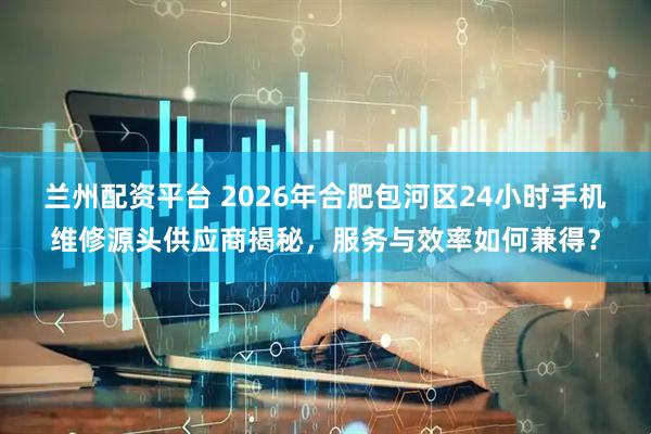 兰州配资平台 2026年合肥包河区24小时手机维修源头供应商揭秘，服务与效率如何兼得？