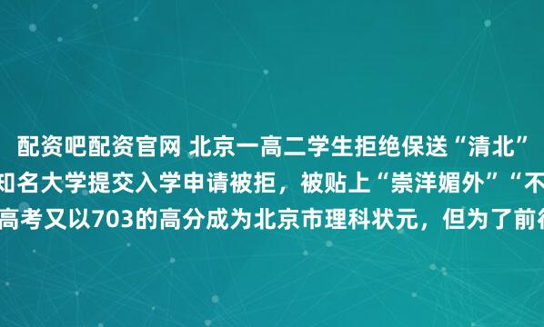 配资吧配资官网 北京一高二学生拒绝保送“清北”，转头就向美国十一家知名大学提交入学申请被拒，被贴上“崇洋媚外”“不自量力”标签。2010年高考又以703的高分成为北京市理科状元，但为了前往美国留学，再次放弃北大转而进入香港大学2010年的北京，出了一件让所有人睡不着觉的事。人大附中的学生会主席李泰伯，...