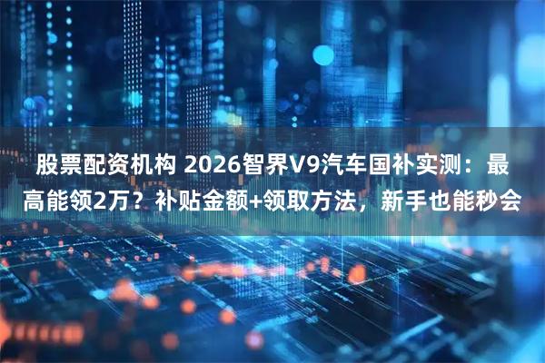 股票配资机构 2026智界V9汽车国补实测:最高能领2万?补贴金额+领取方法,新手也能秒会