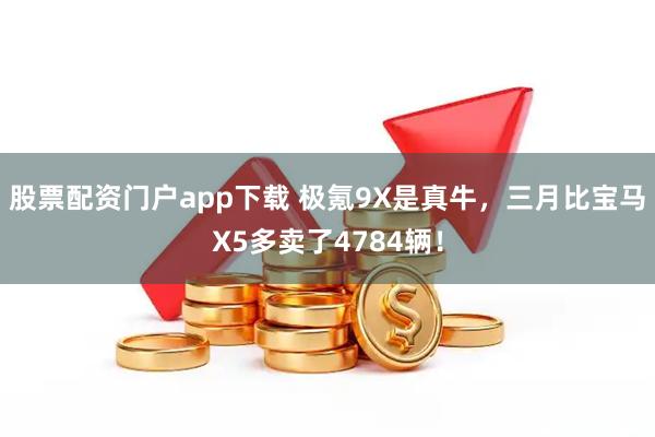 股票配资门户app下载 极氪9X是真牛，三月比宝马X5多卖了4784辆！
