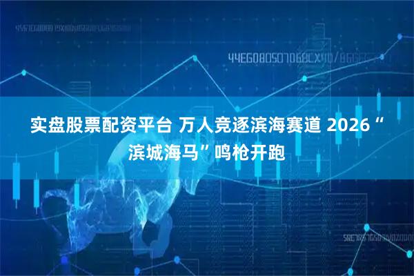 实盘股票配资平台 万人竞逐滨海赛道 2026“滨城海马”鸣枪开跑