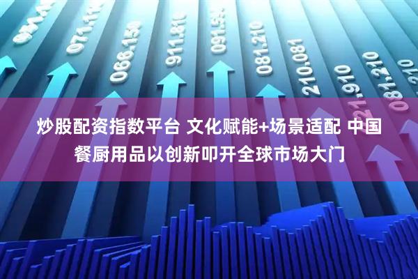炒股配资指数平台 文化赋能+场景适配 中国餐厨用品以创新叩开全球市场大门