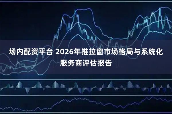 场内配资平台 2026年推拉窗市场格局与系统化服务商评估报告