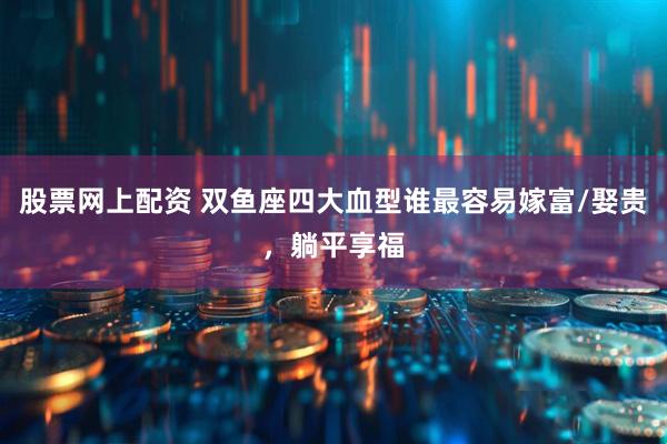 股票网上配资 双鱼座四大血型谁最容易嫁富/娶贵，躺平享福