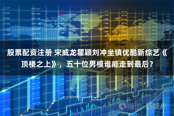 股票配资注册 宋威龙瞿颖刘冲坐镇优酷新综艺《顶楼之上》，五十位男模谁能走到最后？