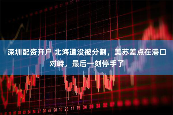 深圳配资开户 北海道没被分割，美苏差点在港口对峙，最后一刻停手了