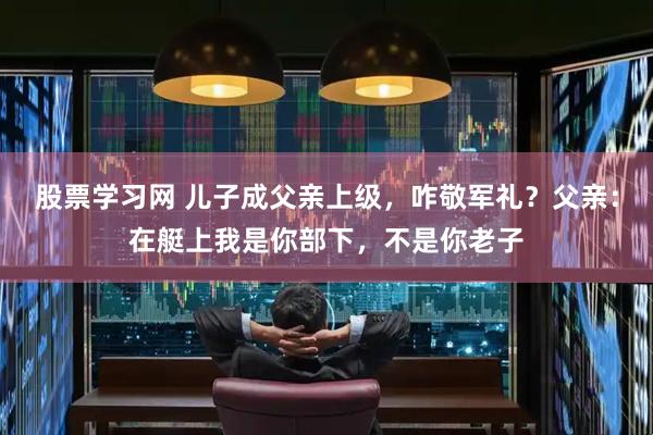 股票学习网 儿子成父亲上级，咋敬军礼？父亲：在艇上我是你部下，不是你老子