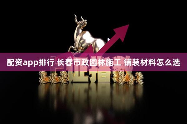 配资app排行 长春市政园林施工 铺装材料怎么选