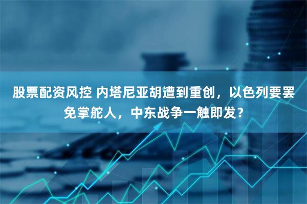 股票配资风控 内塔尼亚胡遭到重创，以色列要罢免掌舵人，中东战争一触即发？