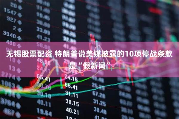 无锡股票配资 特朗普说美媒披露的10项停战条款是“假新闻”