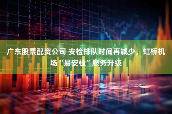 广东股票配资公司 安检排队时间再减少，虹桥机场“易安检”服务升级