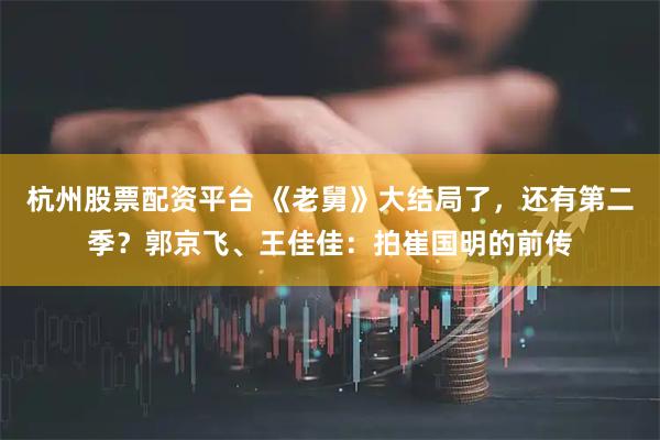 杭州股票配资平台 《老舅》大结局了，还有第二季？郭京飞、王佳佳：拍崔国明的前传
