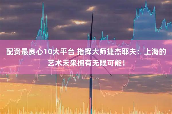 配资最良心10大平台 指挥大师捷杰耶夫：上海的艺术未来拥有无限可能！